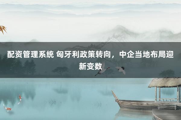 配资管理系统 匈牙利政策转向，中企当地布局迎新变数