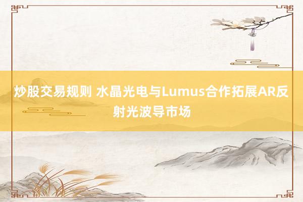 炒股交易规则 水晶光电与Lumus合作拓展AR反射光波导市场
