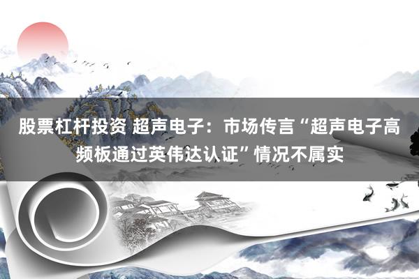 股票杠杆投资 超声电子：市场传言“超声电子高频板通过英伟达认证”情况不属实