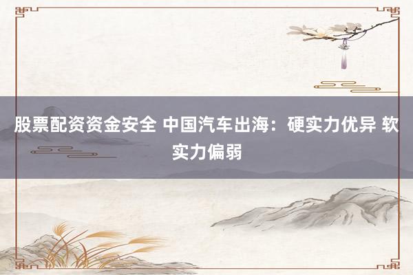 股票配资资金安全 中国汽车出海：硬实力优异 软实力偏弱