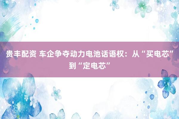 贵丰配资 车企争夺动力电池话语权：从“买电芯”到“定电芯”