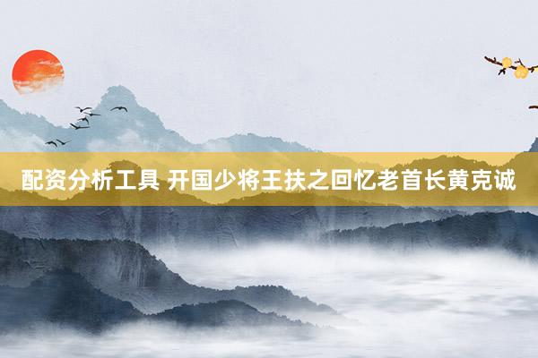 配资分析工具 开国少将王扶之回忆老首长黄克诚