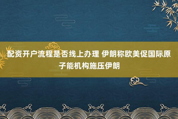 配资开户流程是否线上办理 伊朗称欧美促国际原子能机构施压伊朗
