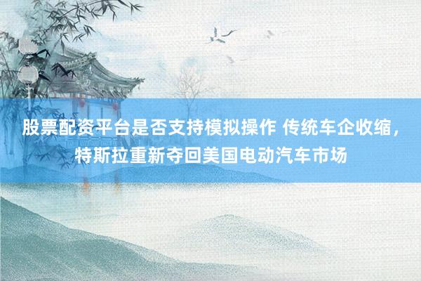 股票配资平台是否支持模拟操作 传统车企收缩,特斯拉重新夺回美国电动汽车市场