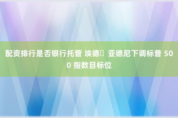 配资排行是否银行托管 埃德・亚德尼下调标普 500 指数目标位