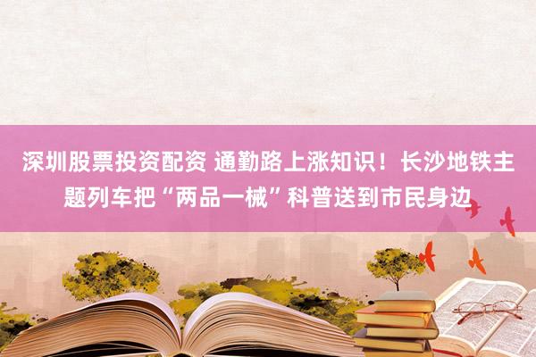 深圳股票投资配资 通勤路上涨知识!长沙地铁主题列车把“两品一械”科普送到市民身边