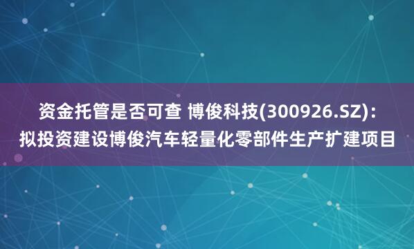 资金托管是否可查 博俊科技(300926.SZ)：拟投资建设博俊汽车轻量化零部件生产扩建项目