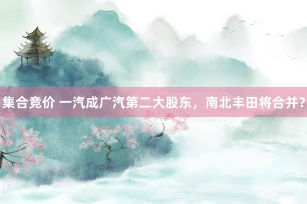 集合竞价 一汽成广汽第二大股东，南北丰田将合并？