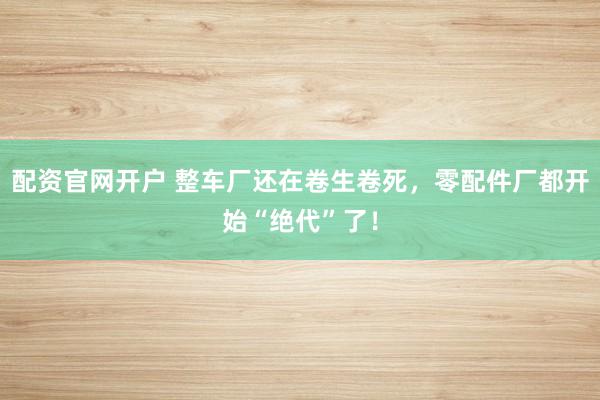 配资官网开户 整车厂还在卷生卷死,零配件厂都开始“绝代”了!