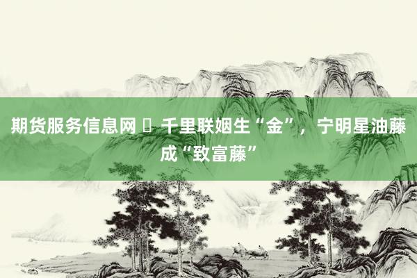 期货服务信息网 ​千里联姻生“金”，宁明星油藤成“致富藤”