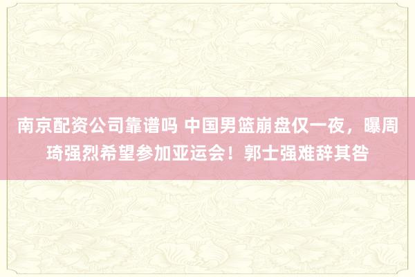 南京配资公司靠谱吗 中国男篮崩盘仅一夜，曝周琦强烈希望参加亚运会！郭士强难辞其咎