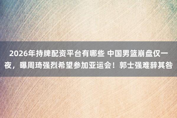 2026年持牌配资平台有哪些 中国男篮崩盘仅一夜，曝周琦强烈希望参加亚运会！郭士强难辞其咎