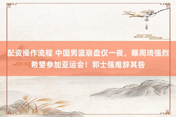 配资操作流程 中国男篮崩盘仅一夜，曝周琦强烈希望参加亚运会！郭士强难辞其咎