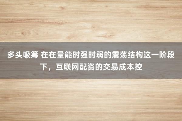 多头吸筹 在在量能时强时弱的震荡结构这一阶段下，互联网配资的交易成本控