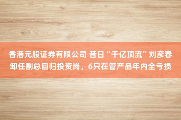 香港元股证券有限公司 昔日“千亿顶流”刘彦春卸任副总回归投资岗，6只在管产品年内全亏损