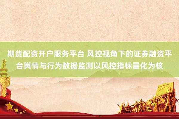 期货配资开户服务平台 风控视角下的证券融资平台舆情与行为数据监测以风控指标量化为核