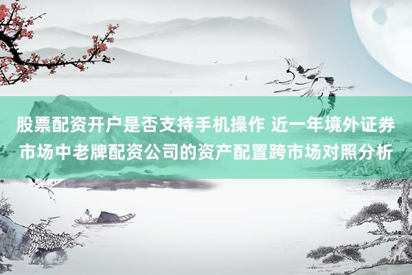 股票配资开户是否支持手机操作 近一年境外证券市场中老牌配资公司的资产配置跨市场对照分析