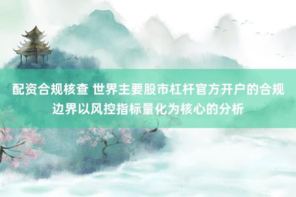 配资合规核查 世界主要股市杠杆官方开户的合规边界以风控指标量化为核心的分析