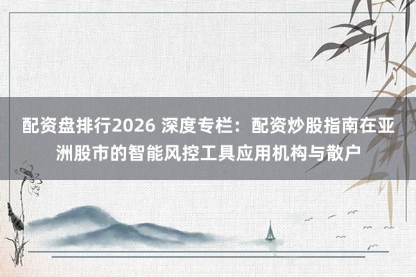 配资盘排行2026 深度专栏：配资炒股指南在亚洲股市的智能风控工具应用机构与散户